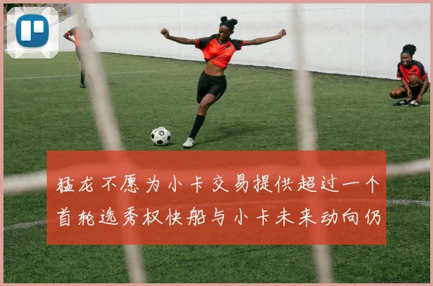 猛龙不愿为小卡交易提供超过一个首轮选秀权快船与小卡未来动向仍不明朗