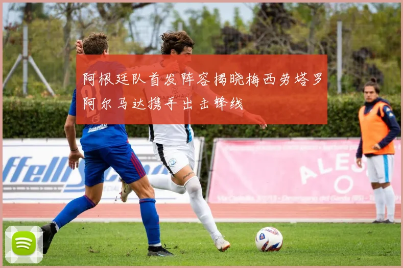 阿根廷队首发阵容揭晓梅西劳塔罗阿尔马达携手出击锋线