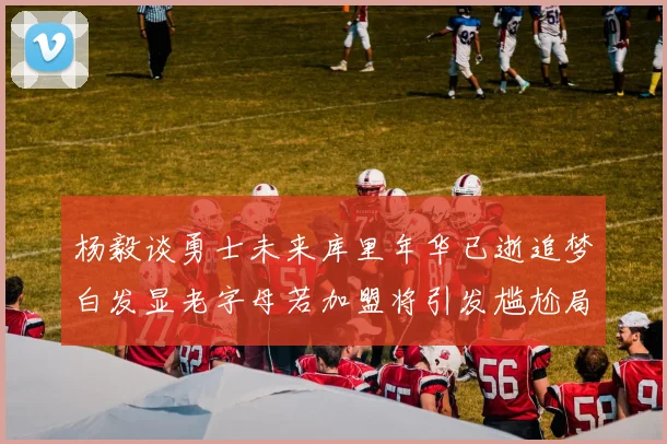 杨毅谈勇士未来库里年华已逝追梦白发显老字母若加盟将引发尴尬局面