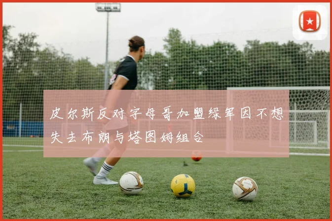 皮尔斯反对字母哥加盟绿军因不想失去布朗与塔图姆组合