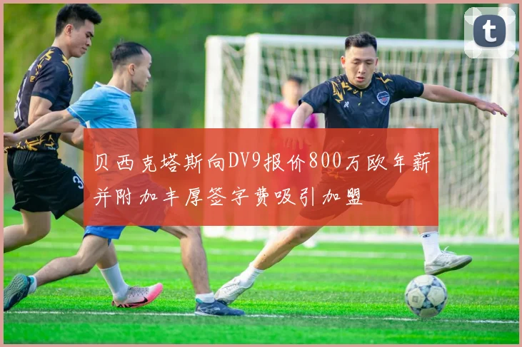 贝西克塔斯向DV9报价800万欧年薪并附加丰厚签字费吸引加盟
