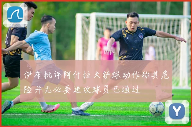 伊布批评阿什拉夫铲球动作称其危险并无必要进攻球员已通过