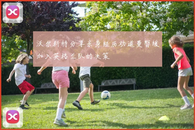 沃尔科特分享亲身经历劝道曼暂缓加入英格兰队的决策
