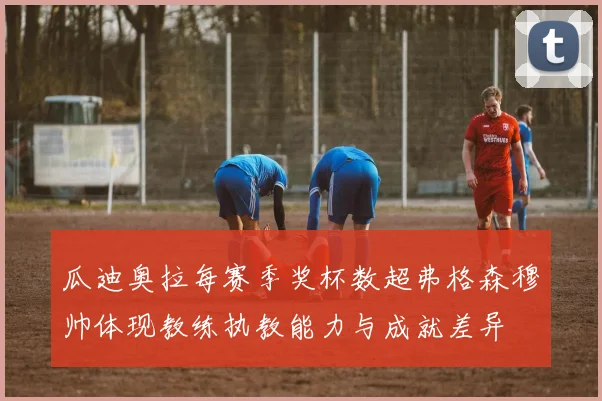 瓜迪奥拉每赛季奖杯数超弗格森穆帅体现教练执教能力与成就差异