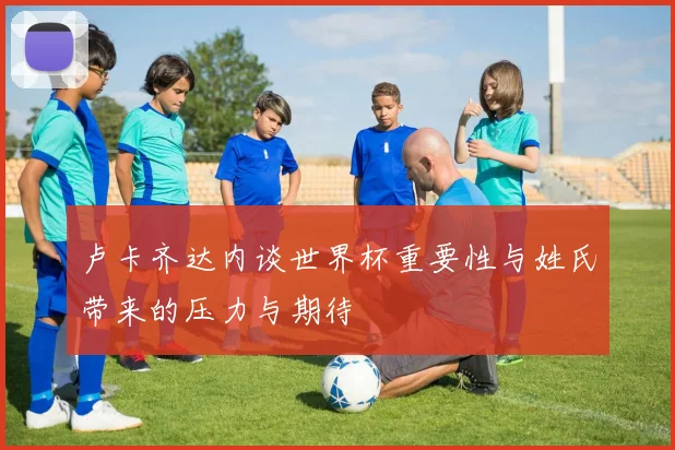 卢卡齐达内谈世界杯重要性与姓氏带来的压力与期待