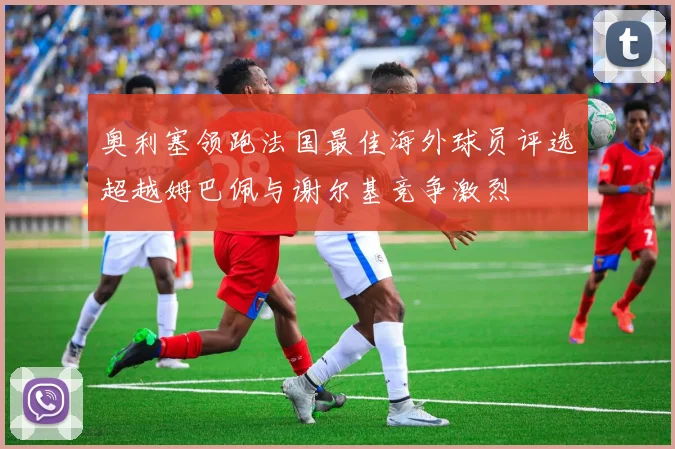 奥利塞领跑法国最佳海外球员评选超越姆巴佩与谢尔基竞争激烈