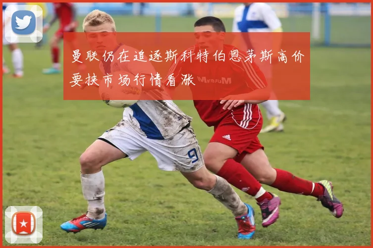 曼联仍在追逐斯科特伯恩茅斯高价要挟市场行情看涨