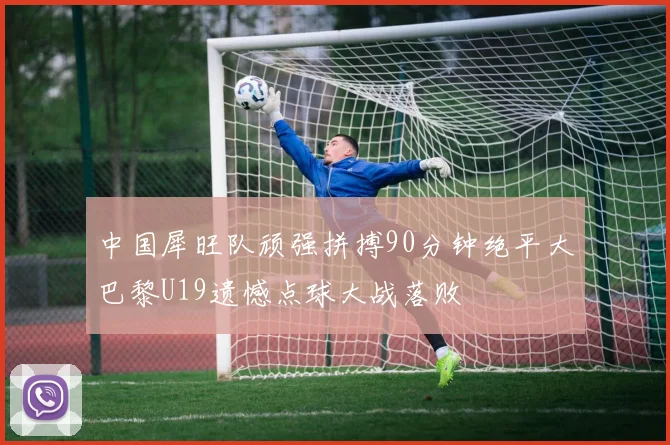 中国犀旺队顽强拼搏90分钟绝平大巴黎U19遗憾点球大战落败