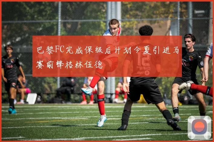 巴黎FC完成保级后计划今夏引进马赛前锋格林伍德
