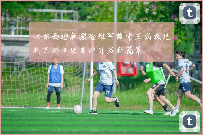 切尔西迎新援哈维阿隆索正式抵达科巴姆训练基地开启新篇章