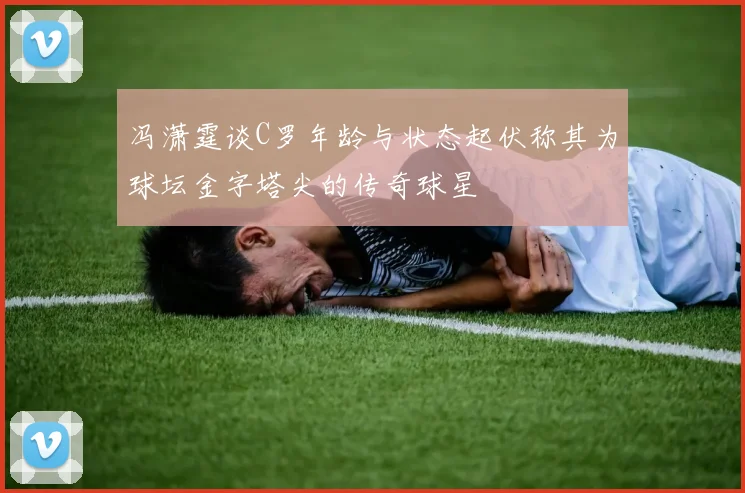 冯潇霆谈C罗年龄与状态起伏称其为球坛金字塔尖的传奇球星