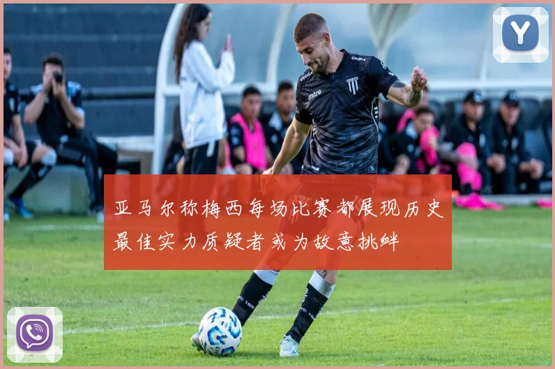 亚马尔称梅西每场比赛都展现历史最佳实力质疑者或为故意挑衅