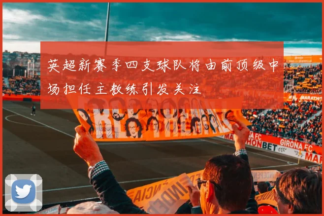 英超新赛季四支球队将由前顶级中场担任主教练引发关注