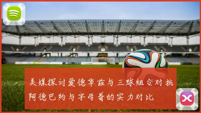 美媒探讨爱德华兹与三球组合对抗阿德巴约与字母哥的实力对比