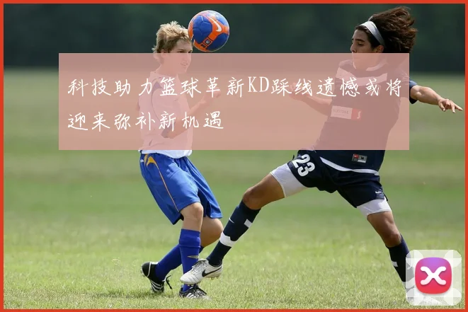 科技助力篮球革新KD踩线遗憾或将迎来弥补新机遇