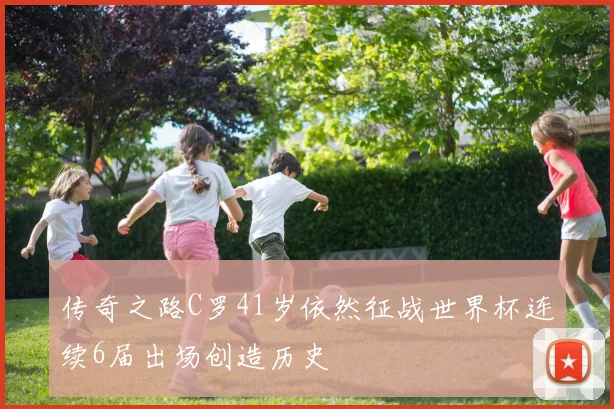 传奇之路C罗41岁依然征战世界杯连续6届出场创造历史