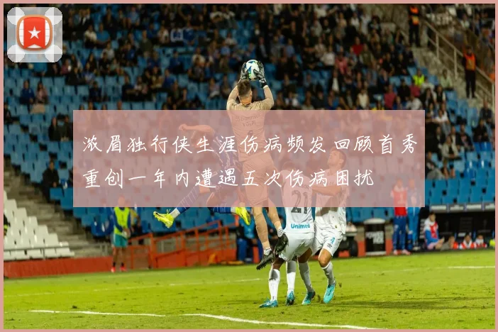 浓眉独行侠生涯伤病频发回顾首秀重创一年内遭遇五次伤病困扰