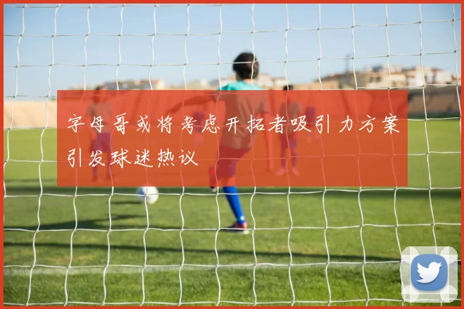 字母哥或将考虑开拓者吸引力方案引发球迷热议
