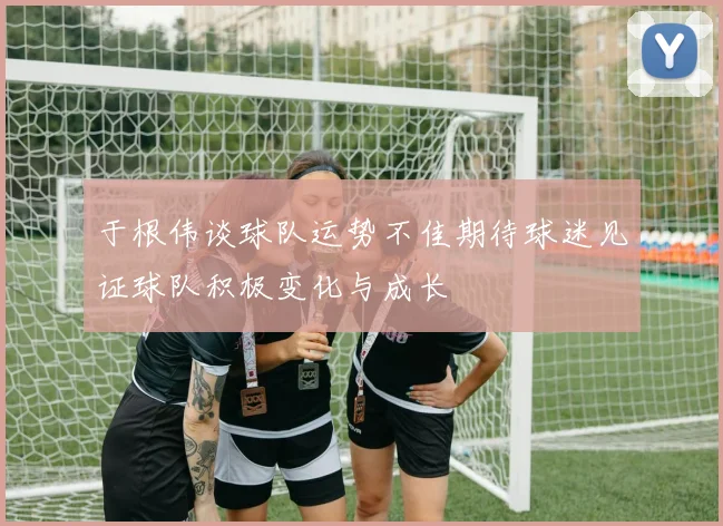 于根伟谈球队运势不佳期待球迷见证球队积极变化与成长