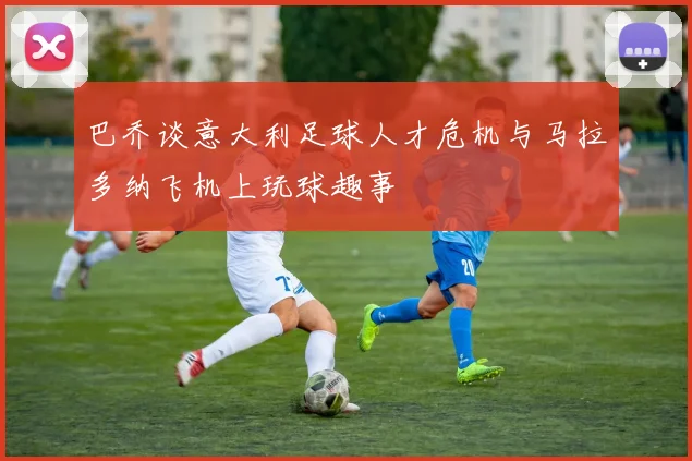 巴乔谈意大利足球人才危机与马拉多纳飞机上玩球趣事
