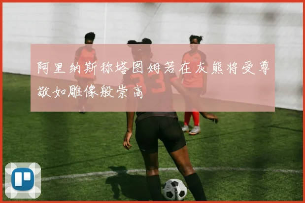 阿里纳斯称塔图姆若在灰熊将受尊敬如雕像般崇高