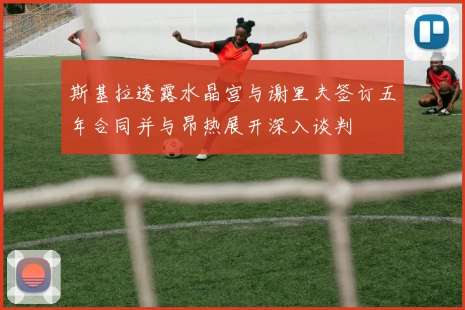 斯基拉透露水晶宫与谢里夫签订五年合同并与昂热展开深入谈判