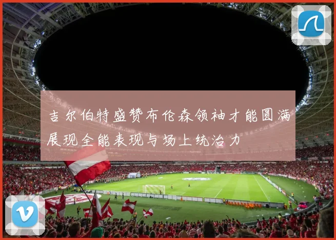 吉尔伯特盛赞布伦森领袖才能圆满展现全能表现与场上统治力