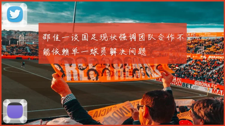 邵佳一谈国足现状强调团队合作不能依赖单一球员解决问题